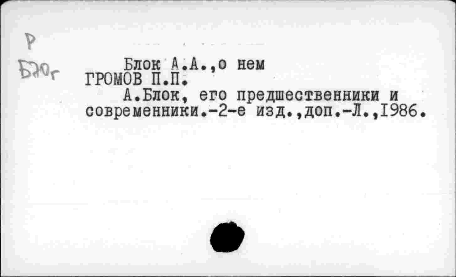 ﻿Блок А.А
ГРОМОВ П.П.
,о нем
А.Блок, его предшественники и современники.-2-е изд.,доп.-Л.,1986.